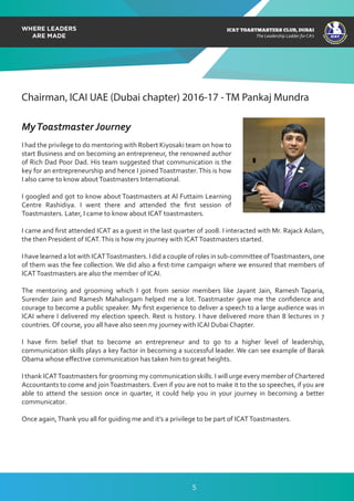 ICAT
ICAT
T
O
A
STMASTERS CLUB
,DUBAI
CA
ICAT TOASTMASTERS CLUB, DUBAI
The Leadership Ladder for CA’s
Chairman, ICAI UAE (Dubai chapter) 2016-17 - TM Pankaj Mundra
MyToastmaster Journey
I had the privilege to do mentoring with Robert Kiyosaki team on how to
start Business and on becoming an entrepreneur, the renowned author
of Rich Dad Poor Dad. His team suggested that communication is the
key for an entrepreneurship and hence I joinedToastmaster.This is how
I also came to know aboutToastmasters International.
I googled and got to know about Toastmasters at Al Futtaim Learning
Centre Rashidiya. I went there and attended the ﬁrst session of
Toastmasters. Later, I came to know about ICAT toastmasters.
I came and ﬁrst attended ICAT as a guest in the last quarter of 2008. I interacted with Mr. Rajack Aslam,
the then President of ICAT.This is how my journey with ICATToastmasters started.
I have learned a lot with ICATToastmasters. I did a couple of roles in sub-committee ofToastmasters, one
of them was the fee collection. We did also a ﬁrst-time campaign where we ensured that members of
ICATToastmasters are also the member of ICAI.
The mentoring and grooming which I got from senior members like Jayant Jain, Ramesh Taparia,
Surender Jain and Ramesh Mahalingam helped me a lot. Toastmaster gave me the conﬁdence and
courage to become a public speaker. My ﬁrst experience to deliver a speech to a large audience was in
ICAI where I delivered my election speech. Rest is history. I have delivered more than 8 lectures in 7
countries. Of course, you all have also seen my journey with ICAI Dubai Chapter.
I have ﬁrm belief that to become an entrepreneur and to go to a higher level of leadership,
communication skills plays a key factor in becoming a successful leader. We can see example of Barak
Obama whose eﬀective communication has taken him to great heights.
I thank ICATToastmasters for grooming my communication skills. I will urge every member ofChartered
Accountants to come and joinToastmasters. Even if you are not to make it to the 10 speeches, if you are
able to attend the session once in quarter, it could help you in your journey in becoming a better
communicator.
Once again,Thank you all for guiding me and it’s a privilege to be part of ICATToastmasters.
5
 