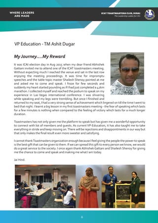 ICAT
ICAT
T
O
A
STMASTERS CLUB
,DUBAI
CA
ICAT TOASTMASTERS CLUB, DUBAI
The Leadership Ladder for CA’s
VP Education - TM Ashit Dugar
My Journey….My Reward
It was ICAI election day in Aug 2015 when my dear friend Abhishek
Gattani invited me to attend one of the ICAT toastmasters meeting.
Without expecting much I reached the venue and sat in the last row
enjoying the meeting proceedings. It was time for impromptu
speeches and the table topic master Shailesh Shenoy pointed at me
and asked me to come and speak. I froze for few seconds and
suddenly my heart started pounding as if I had just completed a 42km
marathon. I collected myself and reached the podium to speak on my
experience in Las Vegas international conference. I was shivering
while speaking and my legs were trembling. But once I ﬁnished and
returned to my seat, I had a very strong sense of achievement which lingered on till the time I went to
bed that night. I learnt a big lesson in my ﬁrst toastmasters meeting - the fear of speaking which lasts
for a few minutes is nothing when compared to the feeling of victory which lasts for a much longer
duration.
Toastmasters has not only given me the platform to speak but has given me a wonderful opportunity
to connect with lot of members and guests. As current VP-Education, it has also taught me to take
everything in stride and keep moving on.There will be rejections and disappointments in our way but
that only makes the ﬁnal result even more sweeter and satisfying.
I cannot thankToastmasters organization enough because I feel giving the people the power to speak
is the best gift that can be given to them. If we can spread this gift to every person we know, we would
do a great service to the society. I once again thank Abhishek Gattani and Shailesh Shenoy for giving
me the chance to come and speak and making me what I am today.
Jai Hind.
6
 