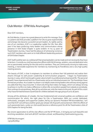 ICAT
ICAT
T
O
A
STMASTERS CLUB
,DUBAI
CA
ICAT TOASTMASTERS CLUB, DUBAI
The Leadership Ladder for CA’s
Club Mentor - DTM Velu Arumugam
Dear ICAT members,
AsClub Mentor, it gives me a great pleasure to write this message.Ours
is a potent club that provides a platform for CAs to grow experientially
and emerge into become successful servant leaders. As rightly said by
one of our members, ICAT is a Leadership Ladder for CAs.Year after
year it has been producing many leaders and communicators whose
presence in ICAI Dubai Chapter is quite evident. In my 13 years of
Toastmasters Journey, I have had the pleasure of witnessing numerous
such ICAT members who went on to hold diﬀerent leadership positions
of ICAI Dubai Chapter.
ICAT itself could be seen as a solid proof that amazing leaders can be made and not necessarily they have
to be born.Currently our club has executive oﬃcers with full of energy, wisdom, care and dedication who
are so passionately working for the club and its members.They are continuously striving to make every
meeting, a memorable experience for members by maintaining its friendliness and a very high quality
meeting sessions.
The beauty of ICAT, is that it empowers its members to achieve their full potential and realize their
dreams through its well proven Leadership & Communication programs. I began my Toastmasters
Journey in 2005, which has brought a great value to both my professional and personal life.The personal
growth I have experienced both as aToastmaster and as an individual amazes me.The friendships I have
formed are priceless.As a Leader my dream is to help & create strong leaders who will stay strong against
any odds that they may encounter. In short only thing that makes me happy, which I am always striving
to achieve in my life is to make a diﬀerence in others life, to transform people from nobody to somebody,
from ordinary to extraordinary. Rest all my activities are, only the means to this end.As part of this vision
only I have formed Achievers Gavel Club for children between the age group of 10 to 18 years.
Among all the attributes of a leader, the two fundamental and universal qualities are conﬁdence and
communication for which, the right place for CAs is Toastmasters. With our current dedicated,
enthusiastic, energetic and supportive Leaders, led by our dynamic President TM Aravindakshan, I am
sure that ICAT cub will have another great year ahead, full of growth and excitement.With the eﬀorts of
such passionate team, surely our club would become a reference point for all the Toastmasters clubs of
ICAI chapters for being the best.
My sincere appreciation to all the club oﬃcers and the VP PR team, in bringing out such beautiful and
enriching newsletters. And wish all ICAT members a Great and RewardingToastmastering journey.
DTMVelu Arumugam
+971508276692
7
 