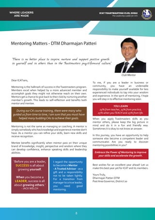 ICAT
ICAT
T
O
A
STMASTERS CLUB
,DUBAI
CA
ICAT TOASTMASTERS CLUB, DUBAI
The Leadership Ladder for CA’s
Mentoring Matters - DTM Dharmajan Patteri
Dear ICATians,
Mentoring is the hallmark of success in the Toastmasters program.
Members excel when helped by a more advanced member and
accomplish goals they might not otherwise reach on their own.
Mentors get a chance to give back to their club by nurturing another
member’s growth. This leads to self-reﬂection and beneﬁts both
mentor and mentee.
Mentoring is not the same as managing or coaching. A mentor is
simply somebody who has knowledge and experience mentee don’t
have. As a mentor you can reﬁne your skills, learn new skills and
receive recognition.
Mentee beneﬁts signiﬁcantly when mentor pass on their unique
brand of knowledge, insight, perspective and wisdom where they
can develop conﬁdence, enhance speaking skills and leadership
abilities.
To me, if you are a leader in business or
community, you have an undeniable
responsibility to make yourself available for less
experienced individuals to tap into your wisdom
and experience. In the spirit of mentoring, I hope
you will step in to eﬀective mentoring soon.
When you apply Toastmasters skills as you
mentor others, please keep the big picture in
mind and do it in a fun and friendly way.
Sometimes it is okay to not know an answer.
In this journey, you have an opportunity to help
someone else become a competent leader and
communicator. Are you ready to discover
mentoring possibilities in you?
Best wishes for an excellent year ahead! Let us
make this best year yet for ICAT and its members.
YoursTruly,
Dharmajan Patteri DTM
Past Area Governor, District 20
During our CA course training, there were many who
guided us from time to time, I am sure that you must have
helped many budding CAs to achieve their goals.
YOU LEARN
25% from teacher, 25% from practice,
25% when youTEACH and 25% from life.
Embrace the Power of Mentoring to improve
your skills and accelerate the growth.
I regard the opportunity
to become a Mentor
- ATrusted Advisor - as a
gift and a responsibility
not to be taken lightly.
For a transition from
manager to a true leader,
you need good
mentoring.
‘Before you are a leader,
SUCCESS is all about
growing yourself.
When you become a
LEADER, success is all
about growing others.’
- JACKWELCH
Club Mentor
8
“There is no better place to inspire, nurture and support positive growth
in yourself and in others than in the Toastmasters pay-it-forward culture,”
 