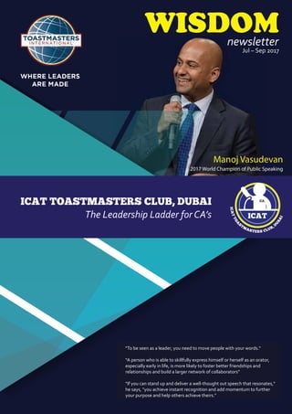 ICAT
ICATTOA
STM
ASTERS CLUB, D
U
BAI
CA
ICAT TOASTMASTERS CLUB, DUBAI
The Leadership Ladder for CA’s
Jul – Sep 2017
WISDOMnewsletter
"To be seen as a leader, you need to move people with your words."
“A person who is able to skillfully express himself or herself as an orator,
especially early in life, is more likely to foster better friendships and
relationships and build a larger network of collaborators”
"If you can stand up and deliver a well-thought out speech that resonates,"
he says, "you achieve instant recognition and add momentum to further
your purpose and help others achieve theirs."
Manoj Vasudevan
2017 World Champion of Public Speaking
 