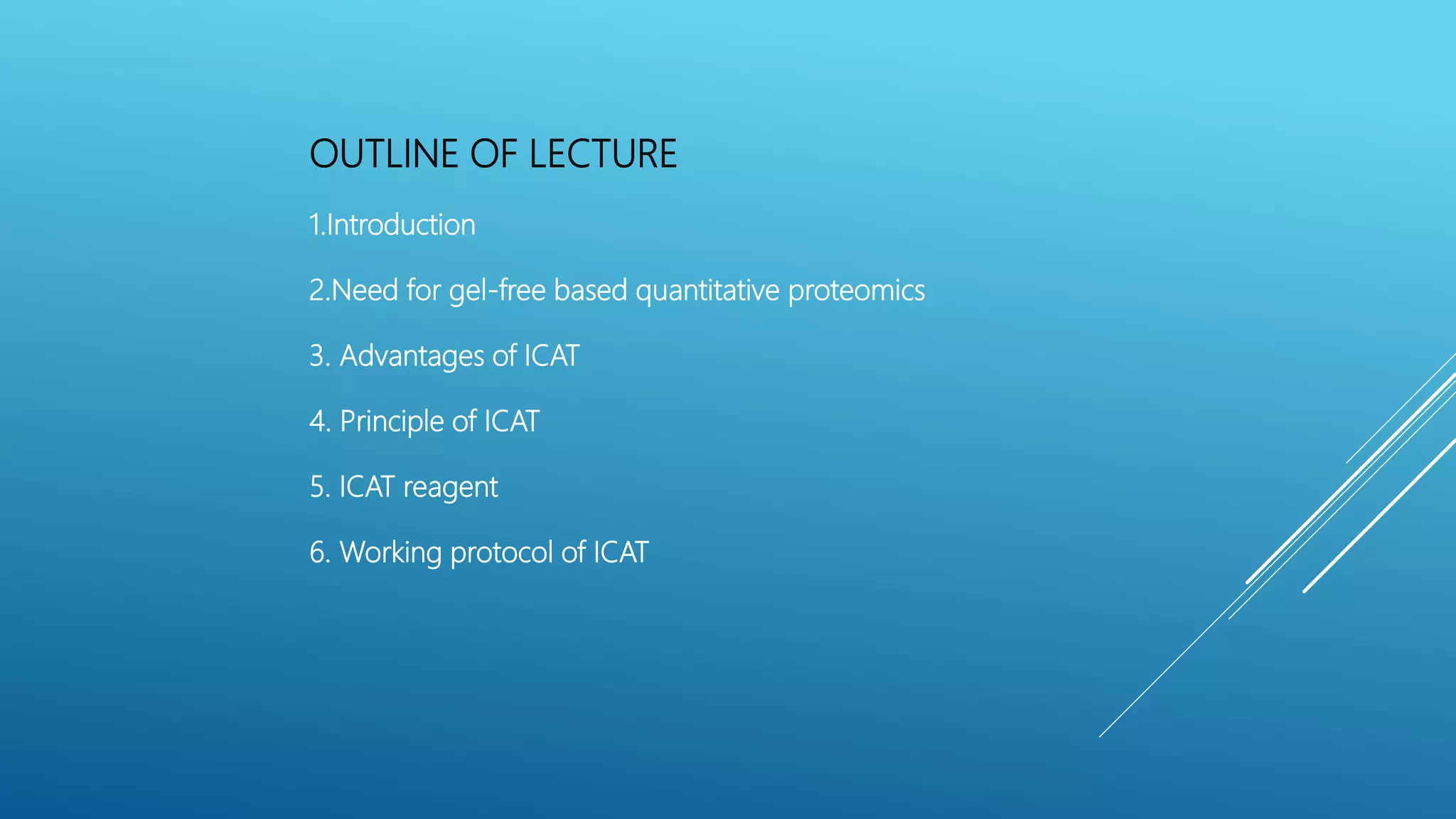 OUTLINE OF LECTURE
1.Introduction
2.Need for gel-free based quantitative proteomics
3. Advantages of ICAT
4. Principle of ICAT
5. ICAT reagent
6. Working protocol of ICAT
 
