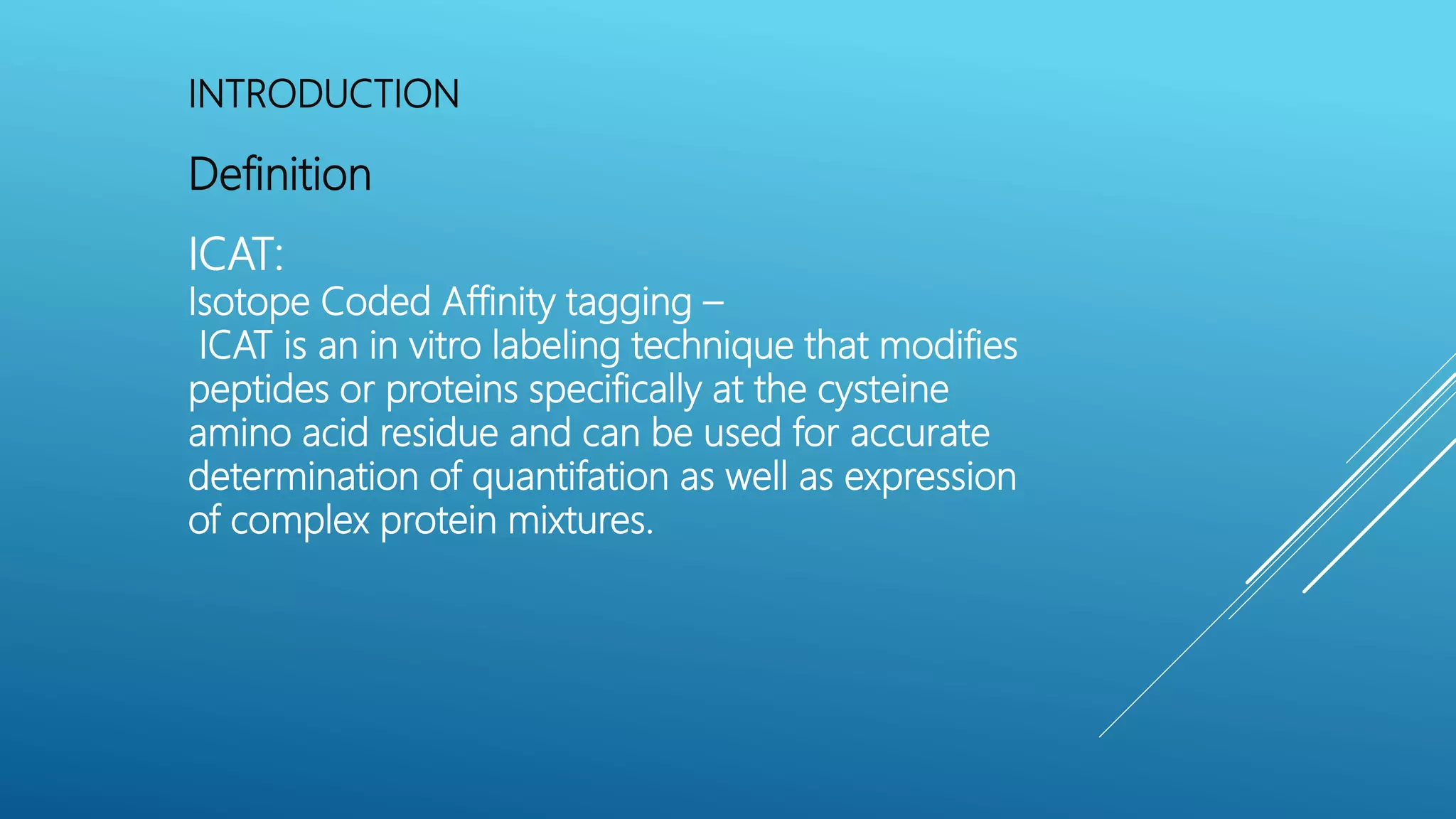 INTRODUCTION
Definition
ICAT:
Isotope Coded Affinity tagging –
ICAT is an in vitro labeling technique that modifies
peptides or proteins specifically at the cysteine
amino acid residue and can be used for accurate
determination of quantifation as well as expression
of complex protein mixtures.
 