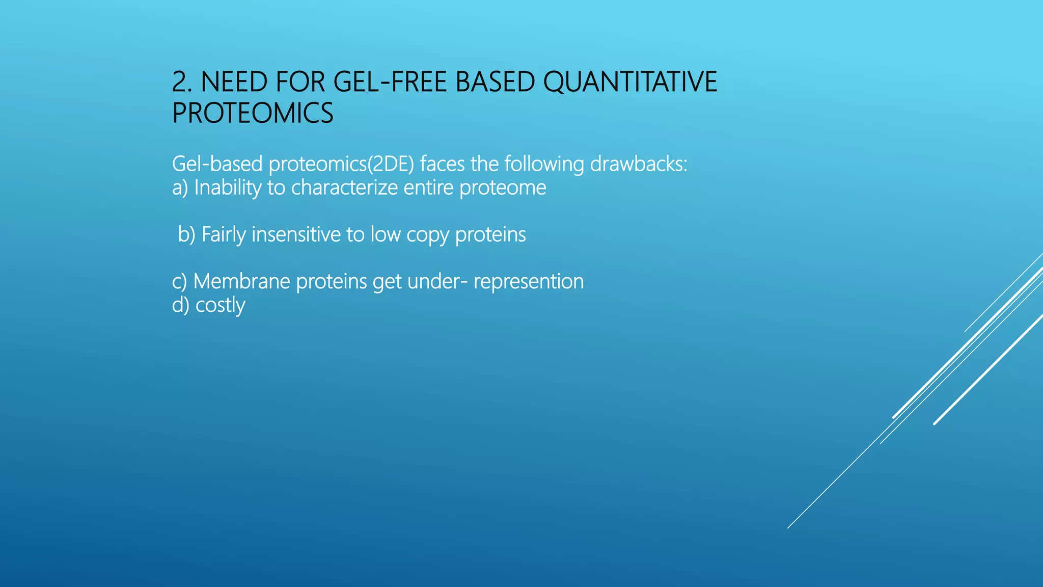 2. NEED FOR GEL-FREE BASED QUANTITATIVE
PROTEOMICS
Gel-based proteomics(2DE) faces the following drawbacks:
a) Inability to characterize entire proteome
b) Fairly insensitive to low copy proteins
c) Membrane proteins get under- represention
d) costly
 