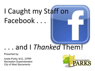 I Caught my Staff on
Facebook . . .


. . . and I Thanked Them!
Presented by:

André Pichly, M.S., CPRP
Recreation Superintendent
City of West Sacramento
 