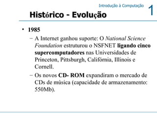 1985 A Internet ganhou suporte: O  National Science Foundation  estruturou o NSFNET  ligando cinco supercomputadores  nas Universidades de Princeton, Pittsburgh, Califórnia, Illinois e Cornell.  Os novos  CD- ROM  expandiram o mercado de CDs de música (capacidade de armazenamento: 550Mb). Hist ó rico - Evolu ç ão 