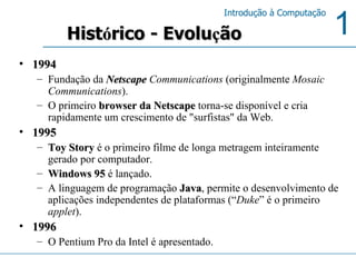 1994 Fundação da  Netscape  Communications  (originalmente  Mosaic Communications ). O primeiro  browser da Netscape  torna-se disponível e cria rapidamente um crescimento de "surfistas" da Web.  1995 Toy Story  é o primeiro filme de longa metragem inteiramente gerado por computador.  Windows 95  é lançado. A linguagem de programação  Java , permite o desenvolvimento de aplicações independentes de plataformas (“ Duke ” é o primeiro  applet ).  1996 O Pentium Pro da Intel é apresentado.  Hist ó rico - Evolu ç ão 