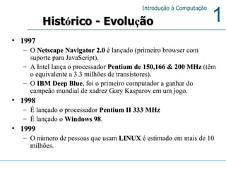 1997 O  Netscape Navigator 2.0  é lançado (primeiro browser com suporte para JavaScript). A Intel lança o processador  Pentium de 150,166 & 200 MHz  (têm o equivalente a 3.3 milhões de transistores). O  IBM Deep Blue , foi o primeiro computador a ganhar do campeão mundial de xadrez Gary Kasparov em um jogo. 1998  É lançado o processador  Pentium II 333 MHz É lançado o  Windows 98 . 1999  O número de pessoas que usam  LINUX  é estimado em mais de 10 milhões. Hist ó rico - Evolu ç ão 