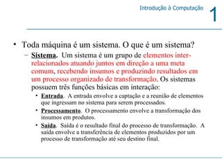 Toda máquina é um sistema. O que é um sistema?  Sistema .  Um sistema é um grupo de  elementos inter-relacionados atuando juntos em direção a uma meta comum ,  recebendo insumos e produzindo resultados em um processo organizado de transformação . Os sistemas possuem três funções básicas em interação: Entrada .  A entrada envolve a captação e a reunião de elementos que ingressam no sistema para serem processados.  Processamento .  O processamento envolve a transformação dos insumos em produtos. Saída .  Saída é o resultado final do processo de transformação.  A saída envolve a transferência de elementos produzidos por um processo de transformação até seu destino final. 