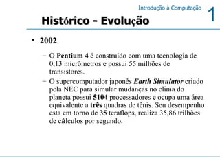 2002 O  Pentium 4  é construído com uma tecnologia de 0,13 micrômetros e possui 55 milhões de transistores.  O supercomputador japonês  Earth Simulator  criado pela NEC para simular mudanças no clima do planeta possui  5104  processadores e ocupa uma área equivalente a  três  quadras de tênis. Seu desempenho esta em torno de  35  teraflops, realiza 35,86 trilhões de c á lculos por segundo.  Hist ó rico - Evolu ç ão 