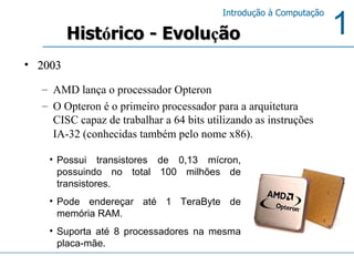 Hist ó rico - Evolu ç ão 2003 AMD lança o processador Opteron O Opteron é o primeiro processador para a arquitetura CISC capaz de trabalhar a 64 bits utilizando as instruções IA-32 (conhecidas também pelo nome x86).   Possui transistores de 0,13 mícron, possuindo no total 100 milhões de transistores. Pode endereçar até 1 TeraByte de memória RAM. Suporta até 8 processadores na mesma placa-mãe. 