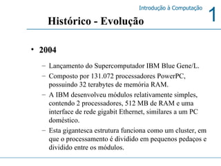 2004 Lançamento do Supercomputador IBM Blue Gene/L. Composto por 131.072 processadores PowerPC, possuindo 32 terabytes de memória RAM.  A IBM desenvolveu módulos relativamente simples, contendo 2 processadores, 512 MB de RAM e uma interface de rede gigabit Ethernet, similares a um PC doméstico.  Esta gigantesca estrutura funciona como um cluster, em que o processamento é dividido em pequenos pedaços e dividido entre os módulos. Histórico - Evolução 
