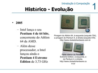 Hist ó rico - Evolu ç ão 2005 Intel lança o seu  Pentium 4 de 64 bits , concorrente do Athlon 64 da AMD.  Além desse processador, a Intel lançou ainda o  Pentium 4 Extreme Edition  de 3,73 GHz Parte inferior do Pentium 4 Extreme Edition, à esquerda, e do Pentium 4, à direita.  http://www.clubedohardware.com.br Pinagem do Athlon 64, à esquerda (soquete 754), e pinagem do Pentium 4, à direita (soquete 478).  http://www.clubedohardware.com.br 