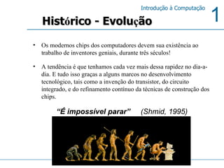Os modernos chips dos computadores devem sua existência ao trabalho de inventores geniais, durante três séculos! A tendência é que tenhamos cada vez mais dessa rapidez no dia-a-dia. E tudo isso graças a alguns marcos no desenvolvimento tecnológico, tais como a invenção do transistor, do circuito integrado, e do refinamento contínuo da técnicas de construção dos chips. Hist ó rico - Evolu ç ão “ É impossível parar”  (Shmid, 1995)   