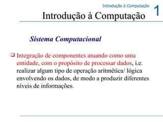 Integração de componentes atuando como uma entidade, com o propósito de processar dados , i.e. realizar algum tipo de operação aritmética/ lógica envolvendo os dados, de modo a produzir diferentes níveis de informações. Introdução à Computação Sistema Computacional 