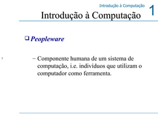Peopleware Componente humana de um sistema de computação, i.e. indivíduos que utilizam o computador como ferramenta. Introdução à Computação  
