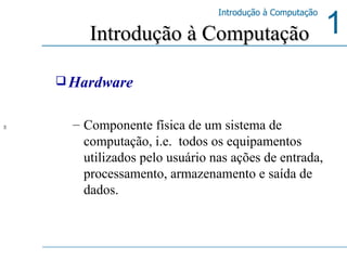 Hardware Componente física de um sistema de computação, i.e.  todos os equipamentos utilizados pelo usuário nas ações de entrada, processamento, armazenamento e saída de dados. Introdução à Computação  