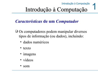 Características  de um  Computador Os computadores podem manipular diversos tipos de informação (ou dados), incluindo:  dados numéricos  texto  imagens  vídeos  som  Introdução à Computação 