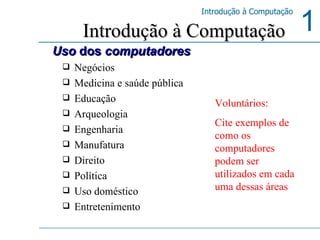 Negócios Medicina e saúde pública Educação Arqueologia Engenharia Manufatura Direito Política Uso doméstico Entretenimento Introdução à Computação Uso  dos  computadores Voluntários: Cite exemplos de como os computadores podem ser utilizados em cada uma dessas áreas 