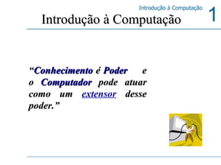 “ Conhecimento   é   Poder   e o  Computador  pode atuar como um  extensor  desse poder.” Introdução à Computação 