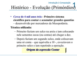 Cerca  de 4 mil anos trás  -  Primeiro sistema científico para contar e acumular grandes quantias   – desenvolvido por mercadores da Mesopotâmia.   Técnica utilizada:  Primeiro faziam um sulco na areia e iam colocando nele sementes secas (ou contas) até chegar a dez.  Depois faziam um segundo sulco, onde colocavam uma só conta – que equivalia a 10 -, esvaziavam o primeiro sulco e iam repetindo a operação. Origem da expressão Contar Histórico - Evolução (Primórdios) 