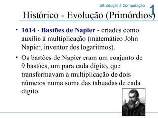 1614  -  Bastões de Napier  - criados como auxílio à multiplicação (matemático John Napier, inventor dos logaritmos).  Os bastões de Napier eram um conjunto de 9 bastões, um para cada dígito, que transformavam a multiplicação de dois números numa soma das tabuadas de cada dígito.  Histórico - Evolução (Primórdios) 