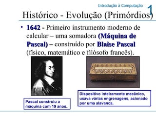 Histórico - Evolução (Primórdios) 1642  -  Primeiro instrumento moderno de calcular – uma somadora   (Máquina de Pascal)  –  construído por   Blaise Pascal   (físico, matemático e filósofo francês).  Dispositivo inteiramente mecânico, usava várias engrenagens, acionado por uma alavanca. Pascal construiu a máquina com 19 anos. 