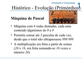 Histórico - Evolução (Primórdios) Máquina de Pascal Máquina com  6  rodas dentadas, cada uma contendo algarismos de  0  a  9   Permitia somar até  3  parcelas de cada vez, desde que o total não ultrapassasse  999 999 A multiplicação era feita a partir de somas ( 26  x  16,  era feita somando-se  16  vezes o número  26 ). 
