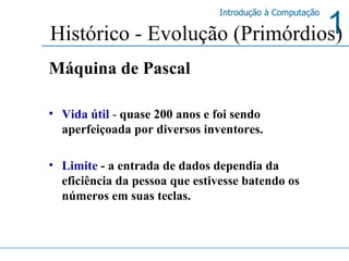 Máquina de Pascal   Vida útil  -  quase 200 anos e foi sendo aperfeiçoada por diversos inventores. Limite  - a entrada de dados dependia da eficiência da pessoa que estivesse batendo os números em suas teclas. Histórico - Evolução (Primórdios) 