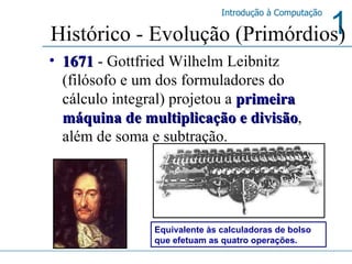 Histórico - Evolução (Primórdios) 1671   - Gottfried Wilhelm Leibnitz (filósofo e um dos formuladores do cálculo integral) projetou a  primeira máquina de multiplicação e divisão , além de soma e subtração. Equivalente às calculadoras de bolso que efetuam as quatro operações. 