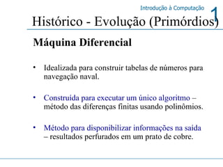 Histórico - Evolução (Primórdios) Máquina Diferencial Idealizada para construir tabelas de números para navegação naval. Construída para executar um único algoritmo   – método das diferenças finitas usando polinômios.  Método para disponibilizar informações na saída  –  resultados perfurados em um prato de cobre. 