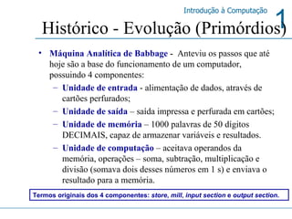 Histórico - Evolução (Primórdios) Máquina Analítica de Babbage  -  Anteviu os passos que até hoje são a base do funcionamento de um computador, possuindo 4 componentes: Unidade de entrada  - alimentação de dados, através de cartões perfurados; Unidade de saída  – saída impressa e perfurada em cartões; Unidade de memória  – 1000 palavras de 50 dígitos DECIMAIS, capaz de armazenar variáveis e resultados.  Unidade de computação  – aceitava operandos da memória, operações – soma, subtração, multiplicação e divisão (somava dois desses números em 1 s) e enviava o resultado para a memória. Termos originais dos 4 componentes:  store ,  mill ,  input section  e  output section . 