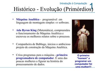 Histórico - Evolução (Primórdios) Máquina Analítica  -  programável  em linguagem de montagem simples    software.  Ada Byron King   (Matemática), compreendeu o funcionamento da Máquina Analítica e escreveu os melhores relatos sobre o processo.  Companheira de Babbage, iniciou o ambicioso projeto de construção da Máquina Analítica.  Criou programas para a máquina -  primeira programadora de computador .  É  uma das poucas mulheres a figurar na história do processamento de dados.  O primeiro "homem" a programar um  computador foi uma mulher!!! 
