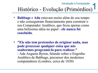 Babbage   e   Ada  estavam muito além do seu tempo e não conseguiram financiamento para construir o seu Computador Analítico, que ficou apenas como uma belíssima idéia no papel -  ele nunca foi concluído .  " Ele não tem pretensões de originar nada, mas pode processar qualquer coisa que nós soubermos programá-lo para realizar ."   - Ada Augusta Byron, falando sobre o Engenho Analítico de Babbage, precursor dos modernos computadores (Londres, cerca de 1830) Histórico - Evolução (Primórdios) 