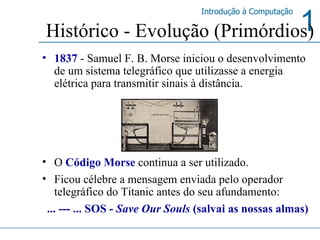 1837   - Samuel F. B. Morse iniciou o desenvolvimento de um sistema telegráfico que utilizasse a energia elétrica para transmitir sinais à distância. O  Código Morse  continua a ser utilizado.  Ficou célebre a mensagem enviada pelo operador telegráfico do Titanic antes do seu afundamento:  ... --- ... SOS -  Save Our Souls  (salvai as nossas almas) Histórico - Evolução (Primórdios) 
