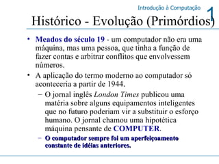 Meados do século 19  - um computador não era uma máquina, mas uma pessoa, que tinha a função de fazer contas e arbitrar conflitos que envolvessem números. A aplicação do termo moderno ao computador só aconteceria a partir de 1944 .   O jornal inglês  London Times  publicou uma matéria sobre alguns equipamentos inteligentes que no futuro poderiam vir a substituir o esforço humano. O jornal chamou uma hipotética máquina pensante de  COMPUTER . O computador sempre foi um aperfeiçoamento constante de idéias anteriores. Histórico - Evolução (Primórdios) 