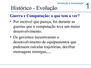 Guerra e Computação: o que tem a ver? Por incrível que pareça, foi durante as guerras que a computação teve um maior desenvolvimento. Os governos incentivaram o desenvolvimento de equipamentos que pudessem calcular trajetórias, decifrar mensagens inimigas,.... Histórico - Evolução 