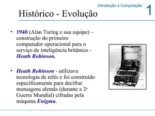 1940  (Alan Turing e sua equipe) – construção do primeiro computador operacional para o serviço de inteligência britânico -  Heath Robinson . Heath Robinson  - utilizava tecnologia de relés e foi construído especificamente para decifrar mensagens alemãs (durante a 2 a  Guerra Mundial) cifradas pela máquina  Enigma .  Histórico - Evolução 