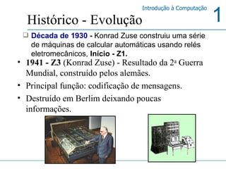 1941 - Z3  ( Konrad Zuse ) -   Resultado da 2 a  Guerra Mundial, construído pelos alemães. Principal função: codificação de mensagens. Destruído em Berlim deixando poucas informações.  Histórico - Evolução Década de 1930  -  Konrad Zuse   construiu uma série de máquinas de calcular automáticas usando relés eletromecânicos,  Início - Z1. 