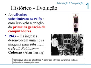 As  válvulas substituíram os relés  e com isso veio a criação da  primeira geração de computadores .  1943   –   Os ingleses desenvolvem uma nova máquina para substituir o  Heath Robinson  –  Colossus  (Alan Turing). Histórico - Evolução Começava a Era da Eletrônica. A partir das válvulas surgiram o rádio, a televisão e os computadores.  