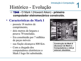 Características do Mark I  possuía 18 metros de comprimento,  dois metros de largura e pesava 70 toneladas.  Era constituído por 7 milhões de peças móveis sua fiação alcançava 800 Km. Com a chegada dos computadores eletrônicos o Mark I logo foi substituído.  Histórico - Evolução 1944   - O Mark I (Howard Aiken) -  primeiro computador eletromecânico construído. Construção do Mark II (Sucessor do Mark I) – Computadores a relé já estavam obsoletos.  