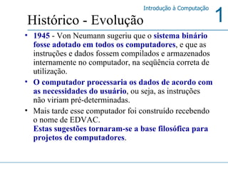 1945   - Von Neumann sugeriu que o  sistema binário fosse adotado em todos os computadores , e que as instruções e dados fossem compilados e armazenados internamente no computador, na seqüência correta de utilização.  O computador processaria os dados de acordo com as necessidades do usuário , ou seja, as instruções não viriam pré-determinadas.  Mais tarde esse computador foi construído recebendo o nome de EDVAC.  Estas sugestões tornaram-se a base filosófica para projetos de computadores .  Histórico - Evolução 