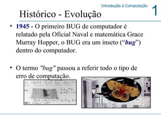 1945  - O primeiro BUG de computador é relatado pela Oficial Naval e matemática Grace Murray Hopper, o BUG era um inseto (“ bug ”) dentro do computador. O termo  "bug"  passou a referir todo o tipo de erro de computação.  Histórico - Evolução 