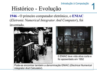1946  -  O primeiro computador eletrônico, o  ENIAC   ( Eletronic Numerical Integrator And Computer ), foi inventado.   Histórico - Evolução 0 ENIAC teve vida ativa curta e foi aposentado em 1952   Pode-se encontrar também a denominação ENIAC ( Electrical Numerical Integrator And Calculator ).  