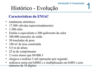totalmente eletrônico  17.500 válvulas (aproximadamente) 1.500 relés Emitia o equivalente a 200 quilowatts de calor  500.000 conexões de solda  30 toneladas de peso  180 m² de área construída  5,5 m de altura  25 m de comprimento  2 vezes maior que MARK I  chegava a realizar 5 mil operações por segundo.  realizava soma em 0,0002 s e multiplicação em 0,005 s com números de 10 dígitos  Histórico - Evolução Características do ENIAC 