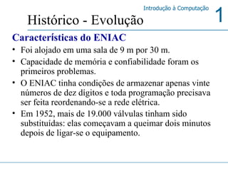 Caracter í sticas do ENIAC Foi alojado em uma sala de 9 m por 30 m.  Capacidade de memória e confiabilidade foram os primeiros problemas.  O ENIAC tinha condições de armazenar apenas vinte números de dez dígitos e toda programação precisava ser feita reordenando-se a rede elétrica.  Em 1952, mais de 19.000 válvulas tinham sido substituídas: elas começavam a queimar dois minutos depois de ligar-se o equipamento. Histórico - Evolução 