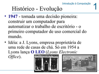 1947  - tomada uma decisão pioneira: construir um computador para automatizar o trabalho de escritório - o primeiro computador de uso comercial do mundo.  Idéia: a J. Lyons, empresa proprietária de uma rede de casas de chá. Só em 1954 a Lyons lança  O LEO  ( Lyons Electronic Office ). Histórico - Evolução 