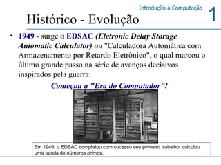 1949  -  surge o  EDSAC  (Eletronic Delay Storage Automatic Calculator)  ou  "Calculadora Automática com Armazenamento por Retardo Eletrônico", o qual marcou o último grande passo na série de avanços decisivos inspirados pela guerra:  Começou a "Era do Computador"! Histórico - Evolução Em 1949, o EDSAC completou com sucesso seu primeiro trabalho: calculou uma tabela de números primos. 
