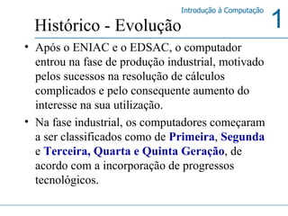 Após o ENIAC e o EDSAC, o computador entrou na fase de produção industrial, motivado pelos sucessos na resolução de cálculos complicados e pelo consequente aumento do interesse na sua utilização.   Na fase industrial, os computadores começaram a ser classificados como de  Primeira ,  Segunda   e  Terceira, Quarta e Quinta   Geração , de acordo com a incorporação de progressos tecnológicos. Histórico - Evolução 