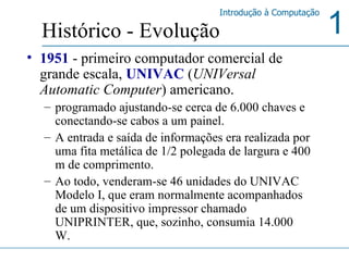 1951   - primeiro computador comercial de grande escala,  UNIVAC  ( UNIVersal Automatic Computer ) americano. programado ajustando-se cerca de 6.000 chaves e conectando-se cabos a um painel.  A entrada e saída de informações era realizada por uma fita metálica de 1/2 polegada de largura e 400 m de comprimento.  Ao todo, venderam-se 46 unidades do UNIVAC Modelo I, que eram normalmente acompanhados de um dispositivo impressor chamado UNIPRINTER, que, sozinho, consumia 14.000 W.  Histórico - Evolução 